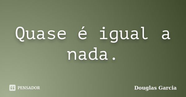 Quase é igual a nada.... Frase de Douglas Garcia.