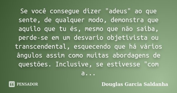 Se você consegue dizer "adeus" ao que sente, de qualquer modo, demonstra que aquilo que tu és, mesmo que não saiba, perde-se em um desvario objetivist... Frase de Douglas Garcia Saldanha.