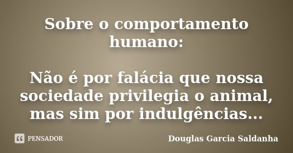 Sobre o comportamento humano: Não é por falácia que nossa sociedade privilegia o animal, mas sim por indulgências...... Frase de Douglas Garcia Saldanha.