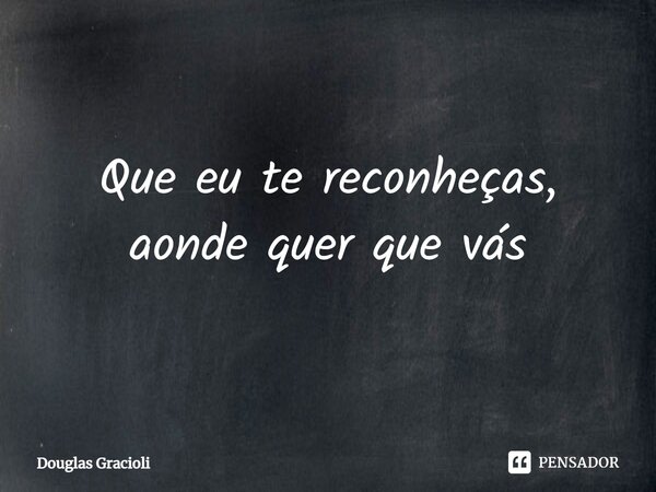 ⁠Que eu te reconheças, aonde quer que vás... Frase de Douglas Gracioli.