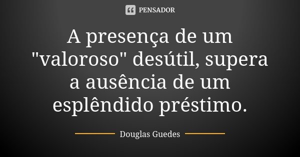 A presença de um "valoroso" desútil, supera a ausência de um esplêndido préstimo.... Frase de Douglas Guedes.