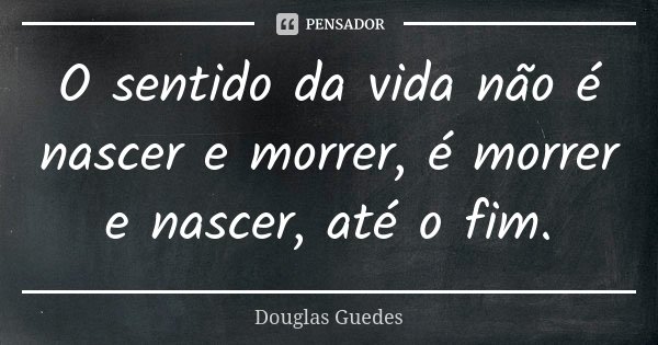 O sentido da vida não é nascer e morrer, é morrer e nascer, até o fim.... Frase de Douglas Guedes.