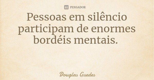 Pessoas em silêncio participam de enormes bordéis mentais.... Frase de Douglas Guedes.