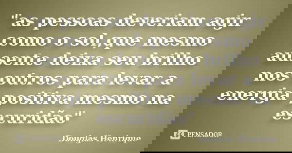 "as pessoas deveriam agir como o sol,que mesmo ausente deixa seu brilho nos outros para levar a energia positiva mesmo na escuridão"... Frase de Douglas Henrique.