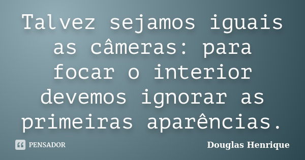 Talvez sejamos iguais as câmeras: para focar o interior devemos ignorar as primeiras aparências.... Frase de Douglas Henrique.