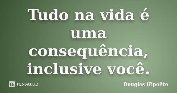 Tudo na vida é uma consequência, inclusive você.... Frase de Douglas Hipolito.