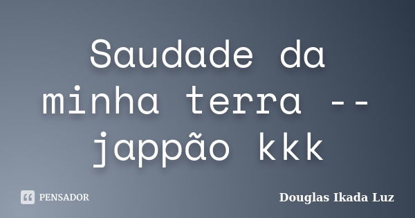 Saudade da minha terra -- jappão kkk... Frase de Douglas Ikada Luz.