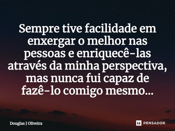 ⁠Sempre tive facilidade em enxergar o melhor nas pessoas e enriquecê-las através da minha perspectiva, mas nunca fui capaz de fazê-lo comigo mesmo...... Frase de Douglas J Oliveira.