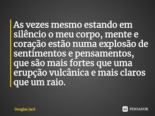 ⁠As vezes mesmo estando em silêncio o meu corpo, mente e coração estão numa explosão de sentimentos e pensamentos, que são mais fortes que uma erupção vulcânica... Frase de Douglas Jacó.