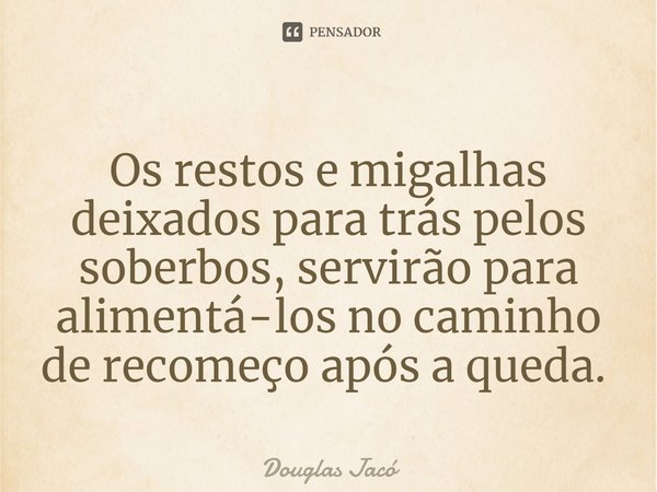 ⁠Os restos e migalhas deixados para trás pelos soberbos, servirão para alimentá-los no caminho de recomeço após a queda. ⁠... Frase de Douglas Jacó.