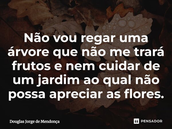 ⁠Não vou regar uma árvore que não me trará frutos e nem cuidar de um jardim ao qual não possa apreciar as flores.... Frase de Douglas Jorge de Mendonça.