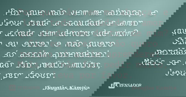 Por que não vem me abraça, e leva toda a saudade e amor que ainda tem dentro de mim? Sim eu errei e não quero perdão só assim aprenderei. Mais se não for pedir ... Frase de Douglas Kamiya.