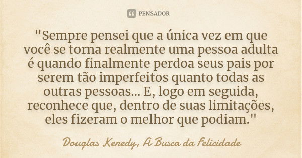 "Sempre pensei que a única vez em que você se torna realmente uma pessoa adulta é quando finalmente perdoa seus pais por serem tão imperfeitos quanto todas... Frase de Douglas Kenedy, A Busca da Felicidade.