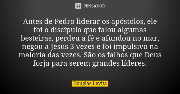 Antes de Pedro liderar os apóstolos, ele foi o discípulo que falou algumas besteiras, perdeu a fé e afundou no mar, negou a Jesus 3 vezes e foi impulsivo na mai... Frase de Douglas Levita.