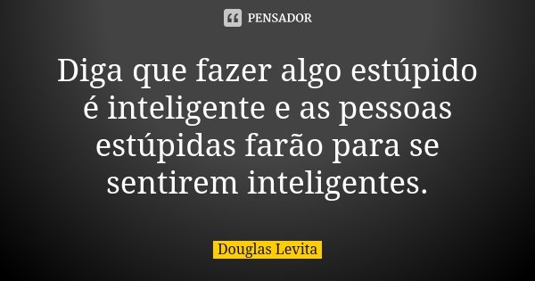 Diga que fazer algo estúpido é inteligente e as pessoas estúpidas farão para se sentirem inteligentes.... Frase de Douglas Levita.