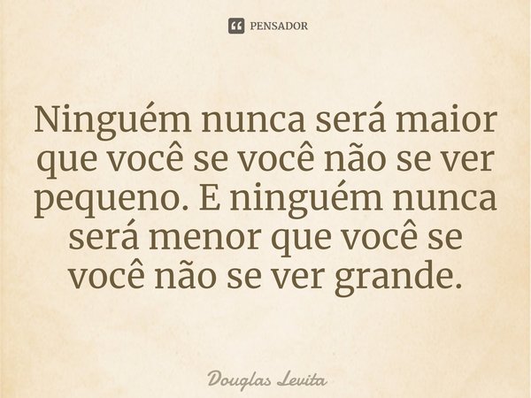 ⁠Ninguém nunca será maior que você se você não se ver pequeno. E ninguém nunca será menor que você se você não se ver grande.... Frase de Douglas Levita.