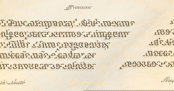 O Deus atemporal, Nele mesmo nos elegeu para sermos a imagem do Seu Filho. Como pregoeiros, nossa missão não é salvar as pessoas e sim convocar os eleitos.... Frase de Douglas Levita.