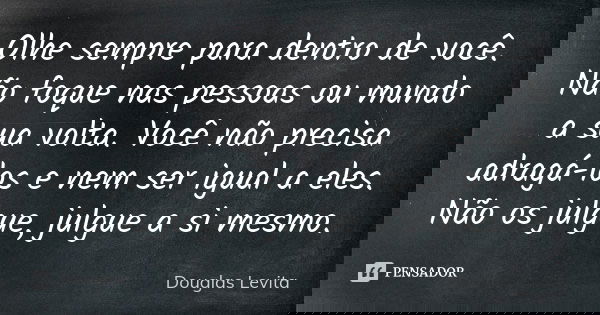 Olhe sempre para dentro de você. Não foque nas pessoas ou mundo a sua volta. Você não precisa adragá-los e nem ser igual a eles. Não os julgue, julgue a si mesm... Frase de Douglas Levita.