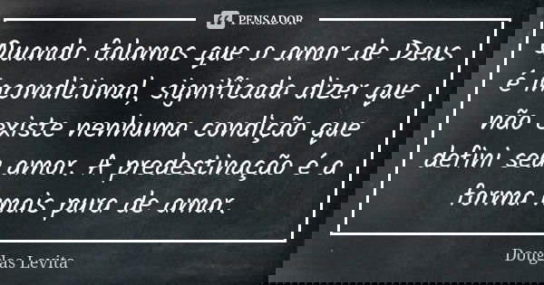 Quando falamos que o amor de Deus é incondicional, significada dizer que não existe nenhuma condição que defini seu amor. A predestinação é a forma mais pura de... Frase de Douglas Levita.