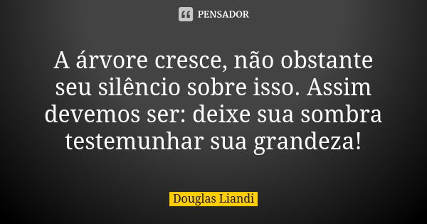 A árvore cresce, não obstante seu silêncio sobre isso. Assim devemos ser: deixe sua sombra testemunhar sua grandeza!... Frase de Douglas Liandi.