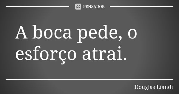 A boca pede, o esforço atrai.... Frase de Douglas Liandi.