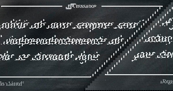 A glória do ouro sempre será atual, independentemente do que tenha se tornado hoje.... Frase de Douglas Liandi.