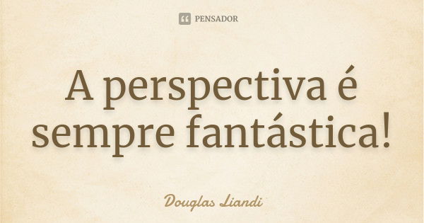 A perspectiva é sempre fantástica!... Frase de Douglas Liandi.