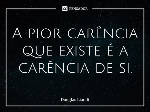 ⁠A pior carência que existe é a carência de si.... Frase de Douglas Liandi.