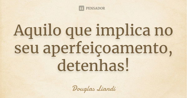 Aquilo que implica no seu aperfeiçoamento, detenhas!... Frase de Douglas Liandi.