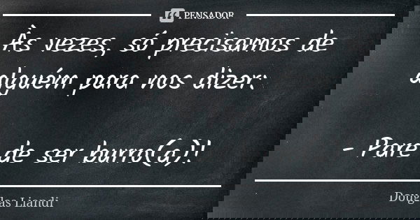 Às vezes, só precisamos de alguém para nos dizer: - Pare de ser burro(a)!... Frase de Douglas Liandi.