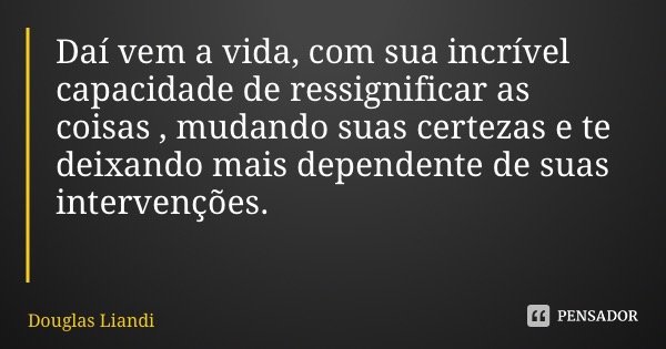 Daí vem a vida, com sua incrível capacidade de ressignificar as coisas , mudando suas certezas e te deixando mais dependente de suas intervenções.... Frase de Douglas Liandi.