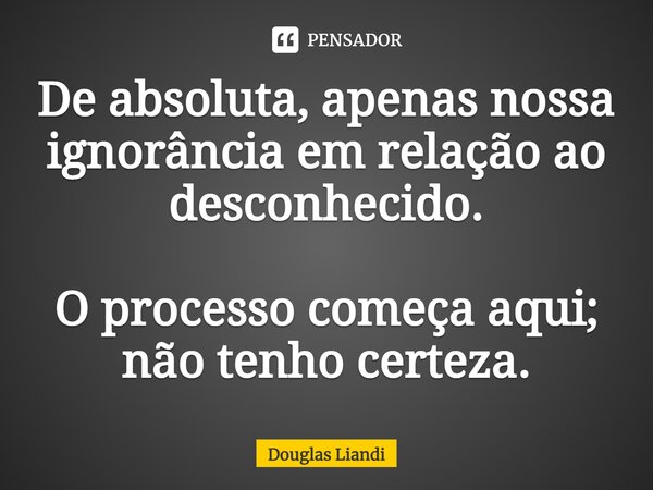 ⁠De absoluta, apenas nossa ignorância em relação ao desconhecido. O processo começa aqui; não tenho certeza.... Frase de Douglas Liandi.