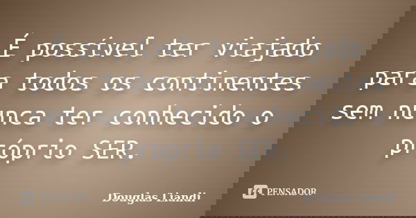 É possível ter viajado para todos os continentes sem nunca ter conhecido o próprio SER.... Frase de Douglas Liandi.