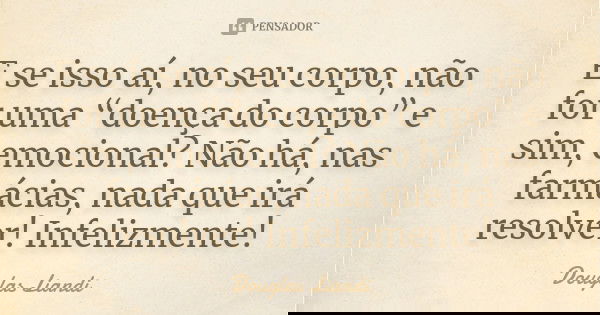 E se isso aí, no seu corpo, não for uma “doença do corpo” e sim, emocional? Não há, nas farmácias, nada que irá resolver! Infelizmente!... Frase de Douglas Liandi.