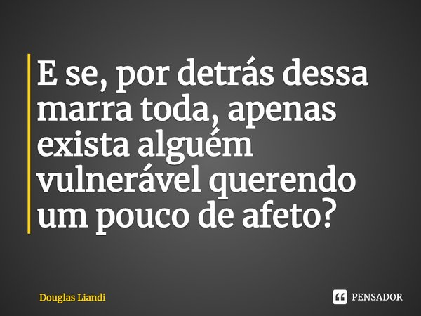 ⁠E se, por detrás dessa marra toda, apenas exista alguém vulnerável querendo um pouco de afeto?... Frase de Douglas Liandi.