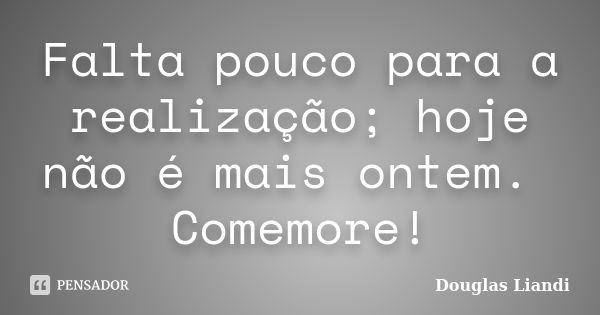 Falta pouco para a realização; hoje não é mais ontem. Comemore!... Frase de Douglas Liandi.