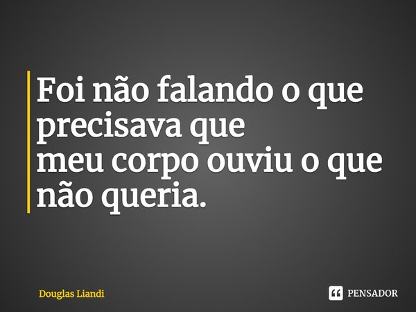Foi não falando o que precisava que
meu corpo ouviu o que não queria.... Frase de Douglas Liandi.