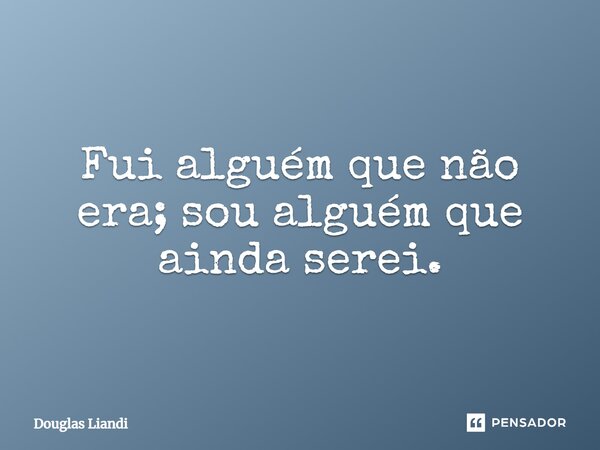 Fui alguém que não era; sou alguém que ainda serei.... Frase de Douglas Liandi.