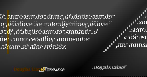 Já comi sem ter fome, já deitei sem ter sono, já chorei sem ter lágrimas, já orei sem ter fé, já beijei sem ter vontade. A vida reúne, como retalhos, momentos q... Frase de Douglas Liandi.