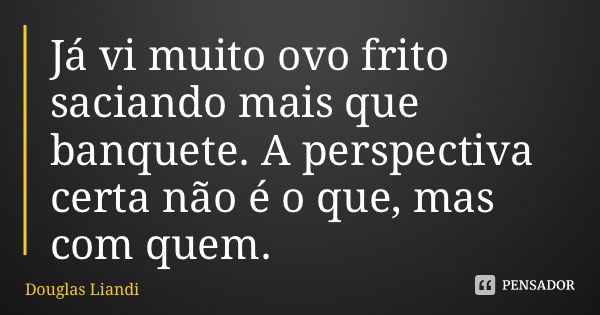 Já vi muito ovo frito saciando mais que banquete. A perspectiva certa não é o que, mas com quem.... Frase de Douglas Liandi.