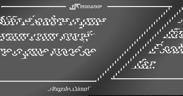 Não é sobre o que fizeram com você; É sobre o que você se faz.... Frase de Douglas Liandi.