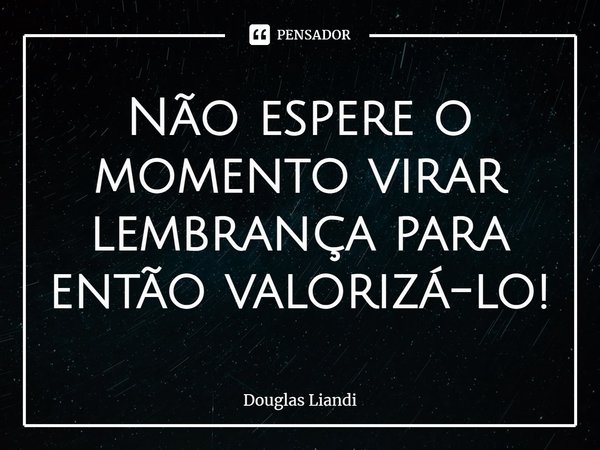 ⁠Não espere o momento virar lembrança para então valorizá-lo!... Frase de Douglas Liandi.