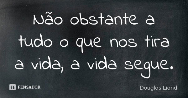 Não obstante a tudo o que nos tira a vida, a vida segue.... Frase de Douglas Liandi.