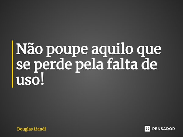 ⁠Não poupe aquilo que se perde pela falta de uso!... Frase de Douglas Liandi.