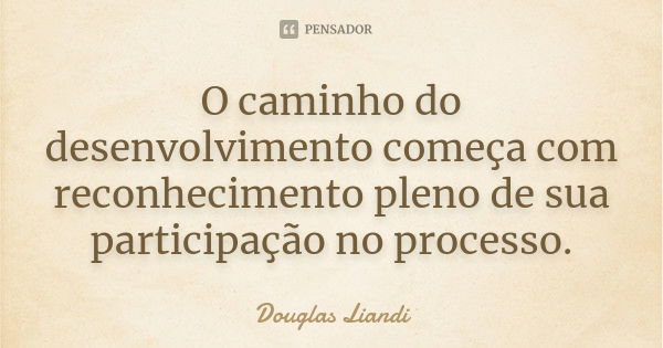 O caminho do desenvolvimento começa com reconhecimento pleno de sua participação no processo.... Frase de Douglas Liandi.