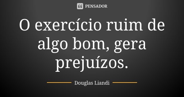 O exercício ruim de algo bom, gera prejuízos.... Frase de Douglas Liandi.
