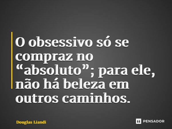 ⁠O obsessivo só se compraz no “absoluto”; para ele, não há beleza em outros caminhos.... Frase de Douglas Liandi.