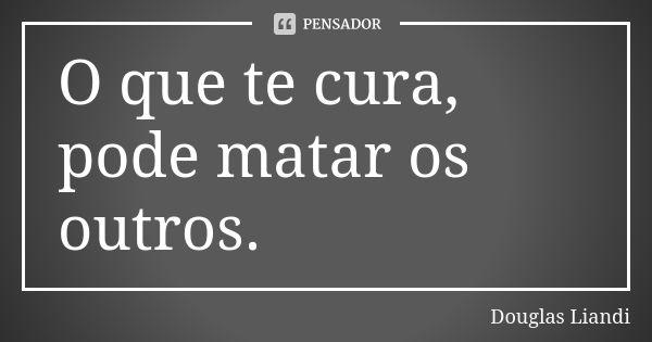 O que te cura, pode matar os outros.... Frase de Douglas Liandi.