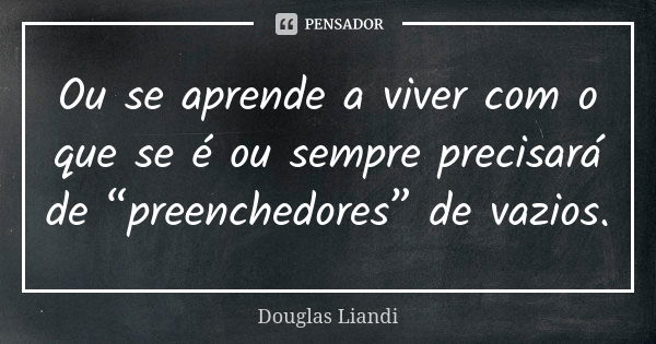 Ou se aprende a viver com o que se é ou sempre precisará de “preenchedores” de vazios.... Frase de Douglas Liandi.