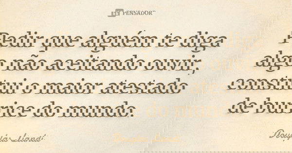 Pedir que alguém te diga algo não aceitando ouvir, constitui o maior atestado de burrice do mundo.... Frase de Douglas Liandi.